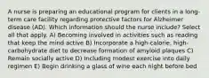 A nurse is preparing an educational program for clients in a long-term care facility regarding protective factors for Alzheimer disease (AD). Which information should the nurse include? Select all that apply. A) Becoming involved in activities such as reading that keep the mind active B) Incorporate a high-calorie, high-carbohydrate diet to decrease formation of amyloid plaques C) Remain socially active D) Including modest exercise into daily regimen E) Begin drinking a glass of wine each night before bed