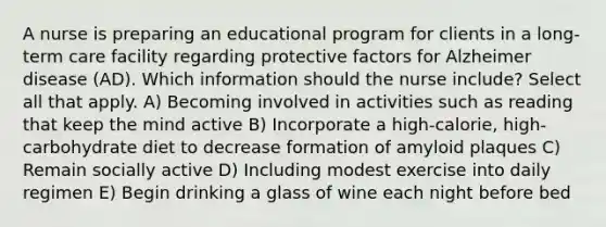 A nurse is preparing an educational program for clients in a long-term care facility regarding protective factors for Alzheimer disease (AD). Which information should the nurse include? Select all that apply. A) Becoming involved in activities such as reading that keep the mind active B) Incorporate a high-calorie, high-carbohydrate diet to decrease formation of amyloid plaques C) Remain socially active D) Including modest exercise into daily regimen E) Begin drinking a glass of wine each night before bed