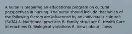 A nurse is preparing an educational program on cultural perspectives in nursing. The nurse should include that which of the following factors are influenced by an individual's culture? (SATA) A. Nutritional practices B. Family structure C. Health Care interactions D. Biological variations E. Views about illness