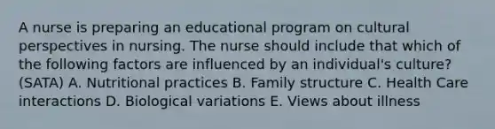 A nurse is preparing an educational program on cultural perspectives in nursing. The nurse should include that which of the following factors are influenced by an individual's culture? (SATA) A. Nutritional practices B. Family structure C. Health Care interactions D. Biological variations E. Views about illness