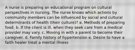 A nurse is preparing an educational program on cultural perspectives in nursing. The nurse knows which actions by community members can be influenced by social and cultural determinants of health (their culture)? a. Methods of preparing food. b. If the client is ill, when they seek care from a medical provider may vary. c. Moving in with a parent to become their caregiver. d. Family history of hypertension e. Desire to have a faith healer treat a mental illness