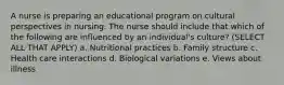 A nurse is preparing an educational program on cultural perspectives in nursing. The nurse should include that which of the following are influenced by an individual's culture? (SELECT ALL THAT APPLY) a. Nutritional practices b. Family structure c. Health care interactions d. Biological variations e. Views about illness