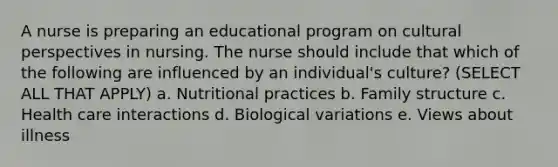 A nurse is preparing an educational program on cultural perspectives in nursing. The nurse should include that which of the following are influenced by an individual's culture? (SELECT ALL THAT APPLY) a. Nutritional practices b. Family structure c. Health care interactions d. Biological variations e. Views about illness