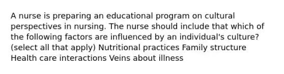 A nurse is preparing an educational program on cultural perspectives in nursing. The nurse should include that which of the following factors are influenced by an individual's culture? (select all that apply) Nutritional practices Family structure Health care interactions Veins about illness