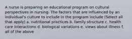 A nurse is preparing an educational program on cultural perspectives in nursing. The factors that are influenced by an individual's culture to include in the program include (Select all that apply) a. nutritional practices b. family structure c. health care interactions d. biological variations e. views about illness f. all of the above