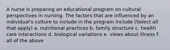 A nurse is preparing an educational program on cultural perspectives in nursing. The factors that are influenced by an individual's culture to include in the program include (Select all that apply) a. nutritional practices b. family structure c. health care interactions d. biological variations e. views about illness f. all of the above