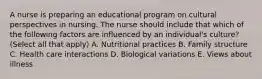 A nurse is preparing an educational program on cultural perspectives in nursing. The nurse should include that which of the following factors are influenced by an individual's culture? (Select all that apply) A. Nutritional practices B. Family structure C. Health care interactions D. Biological variations E. Views about illness