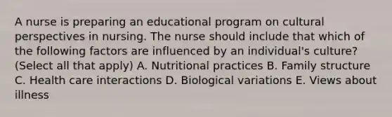 A nurse is preparing an educational program on cultural perspectives in nursing. The nurse should include that which of the following factors are influenced by an individual's culture? (Select all that apply) A. Nutritional practices B. Family structure C. Health care interactions D. Biological variations E. Views about illness