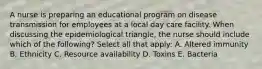 A nurse is preparing an educational program on disease transmission for employees at a local day care facility. When discussing the epidemiological triangle, the nurse should include which of the following? Select all that apply: A. Altered immunity B. Ethnicity C. Resource availability D. Toxins E. Bacteria