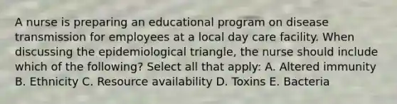 A nurse is preparing an educational program on disease transmission for employees at a local day care facility. When discussing the epidemiological triangle, the nurse should include which of the following? Select all that apply: A. Altered immunity B. Ethnicity C. Resource availability D. Toxins E. Bacteria