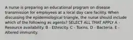 A nurse is preparing an educational program on disease transmission for employees at a local day care facility. When discussing the epidemiological triangle, the nurse should include which of the following as agents? SELECT ALL THAT APPLY A - Resource availability. B - Ethnicity. C - Toxins. D - Bacteria. E - Altered immunity.