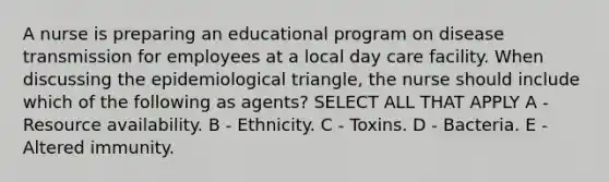 A nurse is preparing an educational program on disease transmission for employees at a local day care facility. When discussing the epidemiological triangle, the nurse should include which of the following as agents? SELECT ALL THAT APPLY A - Resource availability. B - Ethnicity. C - Toxins. D - Bacteria. E - Altered immunity.