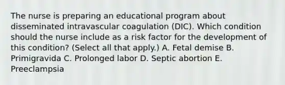 The nurse is preparing an educational program about disseminated intravascular coagulation​ (DIC). Which condition should the nurse include as a risk factor for the development of this​ condition? (Select all that​ apply.) A. Fetal demise B. Primigravida C. Prolonged labor D. Septic abortion E. Preeclampsia