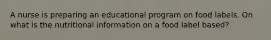 A nurse is preparing an educational program on food labels. On what is the nutritional information on a food label based?