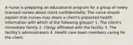 A nurse is preparing an educational program for a group of newly licensed nurses about client confidentiality. The nurse should explain that nurses may share a client's protected health information with which of the following groups? 1. The client's immediate family 2. Clergy affiliated with the facility 3. The facility's administrators 4. Health care team members caring for the client.