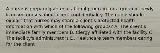 A nurse is preparing an educational program for a group of newly licensed nurses about client confidentiality. The nurse should explain that nurses may share a client's protected health information with which of the following groups? A. The client's immediate family members B. Clergy affiliated with the facility C. The facility's administrators D. Healthcare team members caring for the client