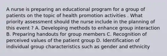 A nurse is preparing an educational program for a group of patients on the topic of health promotion activities . What priority assessment should the nurse include in the planning of this event ? A. Developing methods to enhance group interaction B. Preparing handouts for group members C. Recognition of perceived values of the patient group D. Identification of individual group characteristics such as gender and ethnicity