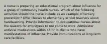 A nurse is preparing an educational program about influenza for a group of community health nurses. Which of the following activities should the nurse include as an example of tertiary prevention? Offer classes to elementary school teachers about handwashing. Provide information to occupational nurses about the reasons for employees to not come to work. Administer antiviral medications within 48 hr to clients who have manifestations of influenza. Provide immunizations at long-term care facilities.