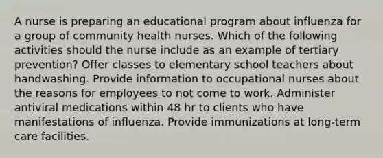 A nurse is preparing an educational program about influenza for a group of community health nurses. Which of the following activities should the nurse include as an example of tertiary prevention? Offer classes to elementary school teachers about handwashing. Provide information to occupational nurses about the reasons for employees to not come to work. Administer antiviral medications within 48 hr to clients who have manifestations of influenza. Provide immunizations at long-term care facilities.