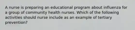 A nurse is preparing an educational program about influenza for a group of community health nurses. Which of the following activities should nurse include as an example of tertiary prevention?