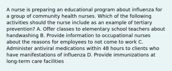 A nurse is preparing an educational program about influenza for a group of community health nurses. Which of the following activities should the nurse include as an example of tertiary prevention? A. Offer classes to elementary school teachers about handwashing B. Provide information to occupational nurses about the reasons for employees to not come to work C. Administer antiviral medications within 48 hours to clients who have manifestations of influenza D. Provide immunizations at long-term care facilities