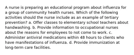 A nurse is preparing an educational program about influenza for a group of community health nurses. Which of the following activities should the nurse include as an example of tertiary prevention? a. Offer classes to elementary school teachers about handwashing. b. Provide information to occupational nurses about the reasons for employees to not come to work. c. Administer antiviral medications within 48 hours to clients who have manifestations of influenza. d. Provide immunization at long-term care facilities.