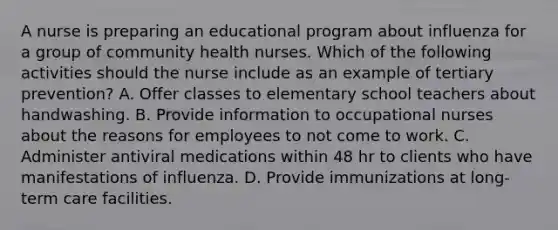 A nurse is preparing an educational program about influenza for a group of community health nurses. Which of the following activities should the nurse include as an example of tertiary prevention? A. Offer classes to elementary school teachers about handwashing. B. Provide information to occupational nurses about the reasons for employees to not come to work. C. Administer antiviral medications within 48 hr to clients who have manifestations of influenza. D. Provide immunizations at long-term care facilities.