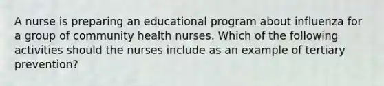 A nurse is preparing an educational program about influenza for a group of community health nurses. Which of the following activities should the nurses include as an example of tertiary prevention?