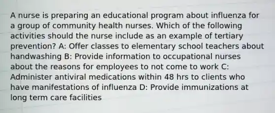 A nurse is preparing an educational program about influenza for a group of community health nurses. Which of the following activities should the nurse include as an example of tertiary prevention? A: Offer classes to elementary school teachers about handwashing B: Provide information to occupational nurses about the reasons for employees to not come to work C: Administer antiviral medications within 48 hrs to clients who have manifestations of influenza D: Provide immunizations at long term care facilities