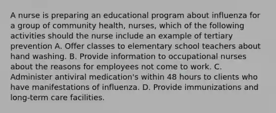 A nurse is preparing an educational program about influenza for a group of community health, nurses, which of the following activities should the nurse include an example of tertiary prevention A. Offer classes to elementary school teachers about hand washing. B. Provide information to occupational nurses about the reasons for employees not come to work. C. Administer antiviral medication's within 48 hours to clients who have manifestations of influenza. D. Provide immunizations and long-term care facilities.