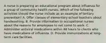 A nurse is preparing an educational program about influenza for a group of community health nurses. Which of the following activities should the nurse include as an example of tertiary prevention? A. Offer classes of elementary school teachers about handwashing. B. Provide information to occupational nurses about the reasons for employees to not come to work. C. Administer antiviral medications within 48 hours to clients who have medications of influenza. D. Provide immunizations at long-term care facilities.