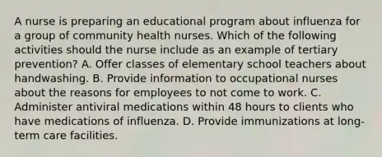 A nurse is preparing an educational program about influenza for a group of community health nurses. Which of the following activities should the nurse include as an example of tertiary prevention? A. Offer classes of elementary school teachers about handwashing. B. Provide information to occupational nurses about the reasons for employees to not come to work. C. Administer antiviral medications within 48 hours to clients who have medications of influenza. D. Provide immunizations at long-term care facilities.