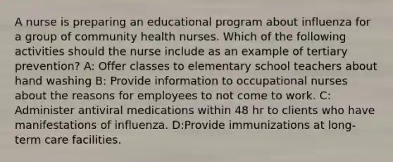 A nurse is preparing an educational program about influenza for a group of community health nurses. Which of the following activities should the nurse include as an example of tertiary prevention? A: Offer classes to elementary school teachers about hand washing B: Provide information to occupational nurses about the reasons for employees to not come to work. C: Administer antiviral medications within 48 hr to clients who have manifestations of influenza. D:Provide immunizations at long-term care facilities.