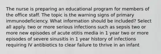 The nurse is preparing an educational program for members of the office staff. The topic is the warning signs of primary immunodeficiency. What information should be included? Select all apply. two or more serious infections such as sepsis two or more new episodes of acute otitis media in 1 year two or more episodes of severe sinusitis in 1 year history of infections requiring IV antibiotics to clear failure to thrive in an infant