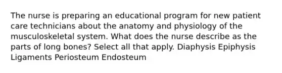 The nurse is preparing an educational program for new patient care technicians about the anatomy and physiology of the musculoskeletal system. What does the nurse describe as the parts of long bones? Select all that apply. Diaphysis Epiphysis Ligaments Periosteum Endosteum