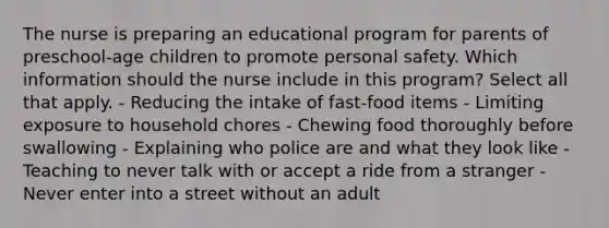 The nurse is preparing an educational program for parents of preschool-age children to promote personal safety. Which information should the nurse include in this program? Select all that apply. - Reducing the intake of fast-food items - Limiting exposure to household chores - Chewing food thoroughly before swallowing - Explaining who police are and what they look like - Teaching to never talk with or accept a ride from a stranger - Never enter into a street without an adult