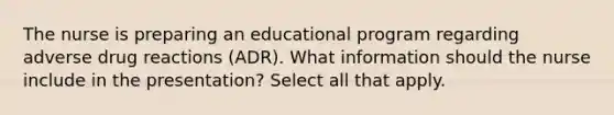 The nurse is preparing an educational program regarding adverse drug reactions (ADR). What information should the nurse include in the presentation? Select all that apply.