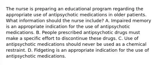 The nurse is preparing an educational program regarding the appropriate use of antipsychotic medications in older patients. What information should the nurse include? A. Impaired memory is an appropriate indication for the use of antipsychotic medications. B. People prescribed antipsychotic drugs must make a specific effort to discontinue these drugs. C. Use of antipsychotic medications should never be used as a chemical restraint. D. Fidgeting is an appropriate indication for the use of antipsychotic medications.