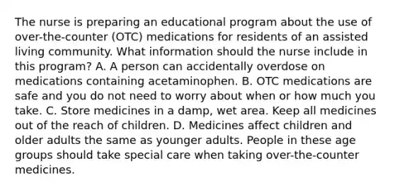 The nurse is preparing an educational program about the use of over-the-counter (OTC) medications for residents of an assisted living community. What information should the nurse include in this program? A. A person can accidentally overdose on medications containing acetaminophen. B. OTC medications are safe and you do not need to worry about when or how much you take. C. Store medicines in a damp, wet area. Keep all medicines out of the reach of children. D. Medicines affect children and older adults the same as younger adults. People in these age groups should take special care when taking over-the-counter medicines.