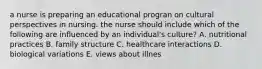 a nurse is preparing an educational progran on cultural perspectives in nursing. the nurse should include which of the following are influenced by an individual's culture? A. nutritional practices B. family structure C. healthcare interactions D. biological variations E. views about illnes