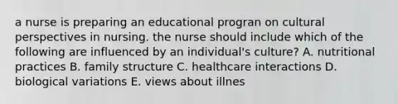 a nurse is preparing an educational progran on cultural perspectives in nursing. the nurse should include which of the following are influenced by an individual's culture? A. nutritional practices B. family structure C. healthcare interactions D. biological variations E. views about illnes