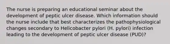 The nurse is preparing an educational seminar about the development of peptic ulcer disease. Which information should the nurse include that best characterizes the pathophysiological changes secondary to Helicobacter pylori (H. pylori) infection leading to the development of peptic ulcer disease (PUD)?