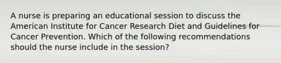 A nurse is preparing an educational session to discuss the American Institute for Cancer Research Diet and Guidelines for Cancer Prevention. Which of the following recommendations should the nurse include in the session?