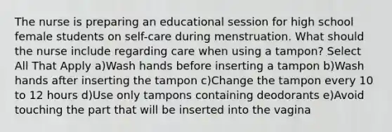 The nurse is preparing an educational session for high school female students on self-care during menstruation. What should the nurse include regarding care when using a tampon? Select All That Apply a)Wash hands before inserting a tampon b)Wash hands after inserting the tampon c)Change the tampon every 10 to 12 hours d)Use only tampons containing deodorants e)Avoid touching the part that will be inserted into the vagina