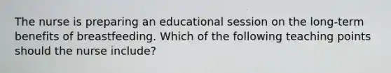 The nurse is preparing an educational session on the long-term benefits of breastfeeding. Which of the following teaching points should the nurse include?