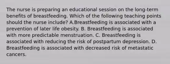 The nurse is preparing an educational session on the long-term benefits of breastfeeding. Which of the following teaching points should the nurse include? A.Breastfeeding is associated with a prevention of later life obesity. B. Breastfeeding is associated with more predictable menstruation. C. Breastfeeding is associated with reducing the risk of postpartum depression. D. Breastfeeding is associated with decreased risk of metastatic cancers.