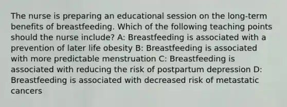 The nurse is preparing an educational session on the long-term benefits of breastfeeding. Which of the following teaching points should the nurse include? A: Breastfeeding is associated with a prevention of later life obesity B: Breastfeeding is associated with more predictable menstruation C: Breastfeeding is associated with reducing the risk of postpartum depression D: Breastfeeding is associated with decreased risk of metastatic cancers