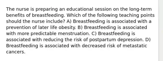 The nurse is preparing an educational session on the long-term benefits of breastfeeding. Which of the following teaching points should the nurse include? A) Breastfeeding is associated with a prevention of later life obesity. B) Breastfeeding is associated with more predictable menstruation. C) Breastfeeding is associated with reducing the risk of postpartum depression. D) Breastfeeding is associated with decreased risk of metastatic cancers.