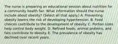 The nurse is preparing an educational session about nutrition for a community health fair. What information should the nurse include about​ obesity? (Select all that​ apply.) A. Preventing obesity lowers the risk of developing hypertension. B. Food choices contribute to the development of obesity. C. Portion sizes help control body weight. D. Refined​ foods, animal​ proteins, and fats contribute to obesity. E. The prevalence of obesity has declined over recent years.