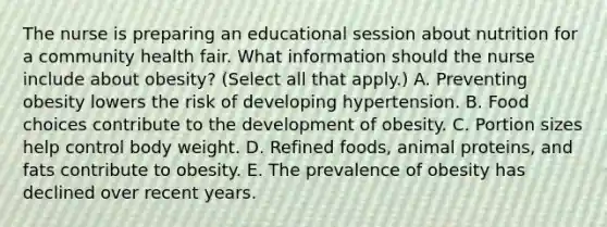 The nurse is preparing an educational session about nutrition for a community health fair. What information should the nurse include about​ obesity? (Select all that​ apply.) A. Preventing obesity lowers the risk of developing hypertension. B. Food choices contribute to the development of obesity. C. Portion sizes help control body weight. D. Refined​ foods, animal​ proteins, and fats contribute to obesity. E. The prevalence of obesity has declined over recent years.